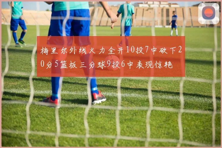 梅里尔外线火力全开10投7中砍下20分5篮板三分球9投6中表现惊艳